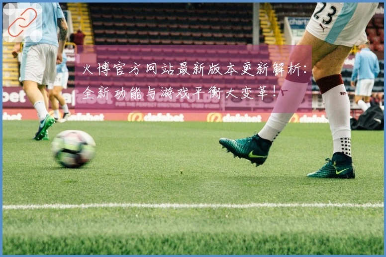 火博官方网站最新版本更新解析：全新功能与游戏平衡大变革！