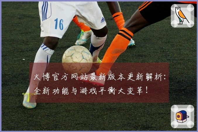 火博官方网站最新版本更新解析：全新功能与游戏平衡大变革！