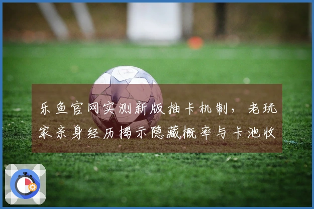 乐鱼官网实测新版抽卡机制，老玩家亲身经历揭示隐藏概率与卡池收益真相