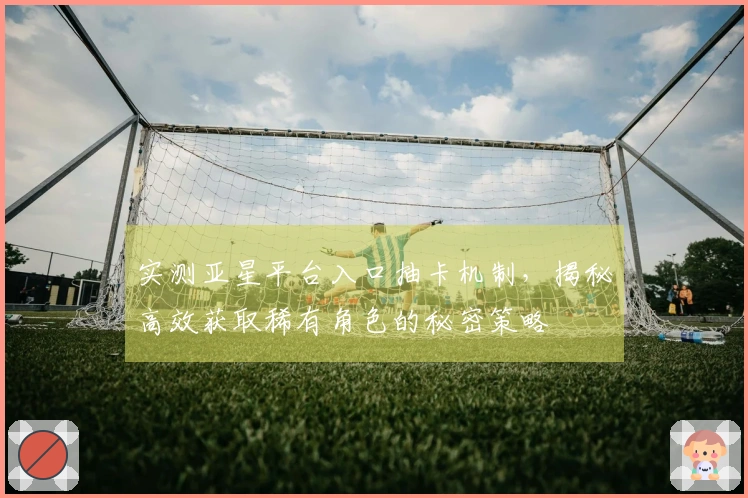 实测亚星平台入口抽卡机制，揭秘高效获取稀有角色的秘密策略