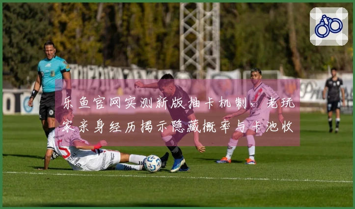 乐鱼官网实测新版抽卡机制，老玩家亲身经历揭示隐藏概率与卡池收益真相